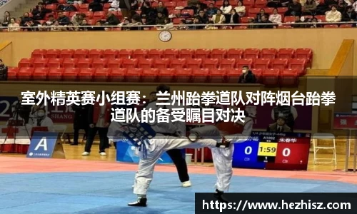室外精英赛小组赛：兰州跆拳道队对阵烟台跆拳道队的备受瞩目对决
