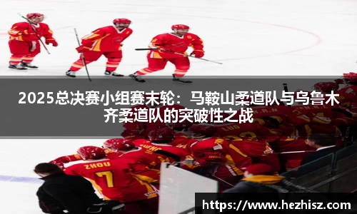 2025总决赛小组赛末轮：马鞍山柔道队与乌鲁木齐柔道队的突破性之战